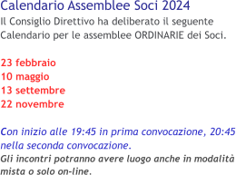 Calendario Assemblee Soci 2024 Il Consiglio Direttivo ha deliberato il seguente Calendario per le assemblee ORDINARIE dei Soci. 23 febbraio 10 maggio 13 settembre 22 novembre  Con inizio alle 19:45 in prima convocazione, 20:45 nella seconda convocazione.Gli incontri potranno avere luogo anche in modalità mista o solo on-line.