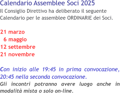 Calendario Assemblee Soci 2025 Il Consiglio Direttivo ha deliberato il seguente Calendario per le assemblee ORDINARIE dei Soci. 21 marzo   6 maggio 12 settembre 21 novembre  Con inizio alle 19:45 in prima convocazione, 20:45 nella seconda convocazione.Gli incontri potranno avere luogo anche in modalità mista o solo on-line.