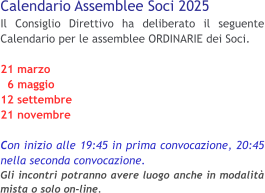 Calendario Assemblee Soci 2025 Il Consiglio Direttivo ha deliberato il seguente Calendario per le assemblee ORDINARIE dei Soci. 21 marzo   6 maggio 12 settembre 21 novembre  Con inizio alle 19:45 in prima convocazione, 20:45 nella seconda convocazione.Gli incontri potranno avere luogo anche in modalità mista o solo on-line.